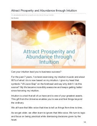 Ann Rusnak
Attract Prosperity and Abundance through Intuition
annrusnak.com/attract-prosperity-and-abundance-through-intuition/
Can your intuition lead you to business success?
For the past 7 years, I’ve been exercising my intuition muscle and about
95% of what I do is now based on my intuition. I give my head that
symbolic "V8 Juice Slap" on the forehead and say why didn’t I do this
sooner? My life became incredibly awesome and keeps getting better
since honoring my intuition.
Intuition is a tool that all of us have and is one of your greatest assets.
This gift from the Universe enables you to see and feel things beyond
the ordinary.
We all have that little voice that tries to tell us things from time to time.
As we get older, we often learn to ignore that little voice. We turn to logic
and focus on being practical while dismissing decisions given by the
heart.
1/6
 
