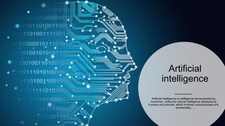Artificial
intelligence
Artificial intelligence is intelligence demonstrated by
machines, unlike the natural intelligence displayed by
humans and animals, which involves consciousness and
emotionality.
 