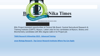 BSc Project Assistant opportunities at Central Silk Board, Central Sericultural Research &
Training Institute (CSRTI), Mysuru. Latest Jobs for bsc candidates at Mysuru. Botany and
Biochemistry candidates with BSc degree walk-in for Project job.
TWAS Research Fellowships 2019 - Advanced Training
ancer Biology Research - Top Cancer Research Institutes Where You Can Apply
Bi ecNika Times
ONLINE | BANGALORE | NOIDA | PUNE | KOLKATA | CHENNAI
 