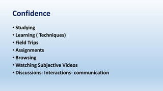 Confidence
• Studying
• Learning ( Techniques)
• Field Trips
• Assignments
• Browsing
• Watching Subjective Videos
• Discussions- Interactions- communication
 
