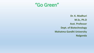 Dr. K. Madhuri
M.Sc, Ph.D
Asst. Professor
Dept. of Biotechnology
Mahatma Gandhi University
Nalgonda
“Go Green”
 