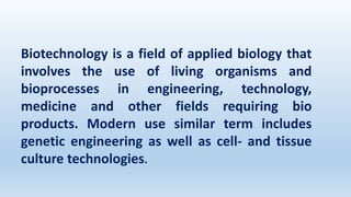Biotechnology is a field of applied biology that
involves the use of living organisms and
bioprocesses in engineering, technology,
medicine and other fields requiring bio
products. Modern use similar term includes
genetic engineering as well as cell- and tissue
culture technologies.
 