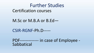 Further Studies
Certification courses
M.Sc or M.B.A or B.Ed—
CSIR-RGNF-Ph.D-----
PDF------------- in case of Employee -
Sabbatical
 