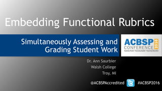 Simultaneously Assessing and
Grading Student Work
Dr. Ann Saurbier
Walsh College
Troy, MI
@ACBSPAccredited #ACBSP2016
Embedding Functional Rubrics
 