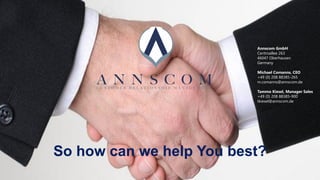 Contact
Annscom GmbH
Centroallee 263
46047 Oberhausen
Germany
Michael Comanns, CEO
+49 (0) 208 88385-265
m.comanns@annscom.de
Tammo Kiesel, Manager Sales
+49 (0) 208 88385-900
tkiesel@annscom.de
So how can we help You best?
 