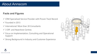 About Annscom
Facts and Figures
✓ CRM Specialised Service Provider with Proven Track Record
✓ Founded in 2013
✓ International: More than 30 Consultants
✓ 3 Off- and Nearshore Centres
✓ Focus on Implementation, Consulting and Operational
Support
✓ Strong Background in Industry and Customer Experience
 