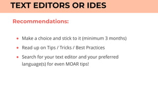 TEXT EDITORS OR IDES
● Make a choice and stick to it (minimum 3 months)
● Read up on Tips / Tricks / Best Practices
● Search for your text editor and your preferred
language(s) for even MOAR tips!
Recommendations:
 