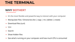 ● It’s the most flexible and powerful way to interact with your computer
● Manipulate Files / Directories (list | copy | mv |delete | create)
● Download files (curl)
● SSH
● Search
● Show hidden files
● See what’s running on your computer and how much CPU is consumed
WHY BOTHER?
THE TERMINAL
 