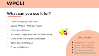 ● Check which plugins are active
● Update WP Core / Themes / Plugins
● Export your database
● Run a search replace (includes serialized data!)
● Create a new user / update a password
● Delete all comment spam
● Create a child theme
What can you use it for?
WPCLI
TIPS / TRICKS:
Aliases are your friends!
Use the --prompt flag
Use the help command
Combine commands
Read the documentation!
 