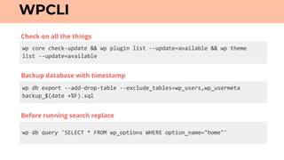 wp	core	check-update	&&	wp	plugin	list	--update=available	&&	wp	theme		
list	--update=available
WPCLI
wp	db	export	--add-drop-table	--exclude_tables=wp_users,wp_usermeta	
backup_$(date	+%F).sql
wp	db	query	'SELECT	*	FROM	wp_options	WHERE	option_name="home"'
Backup database with timestamp
Check on all the things
Before running search replace
 