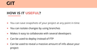 ● You can save snapshots of your project at any point in time
● You can isolate changes by using branches
● Makes it easy to collaborate with several developers
● Can be used to deploy instead of FTP
● Can be used to reveal a massive amount of info about your
project
HOW IS IT USEFUL?
GIT
 