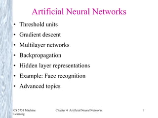 CS 5751 Machine
Learning
Chapter 4 Artificial Neural Networks 1
Artificial Neural Networks
• Threshold units
• Gradient descent
• Multilayer networks
• Backpropagation
• Hidden layer representations
• Example: Face recognition
• Advanced topics
 