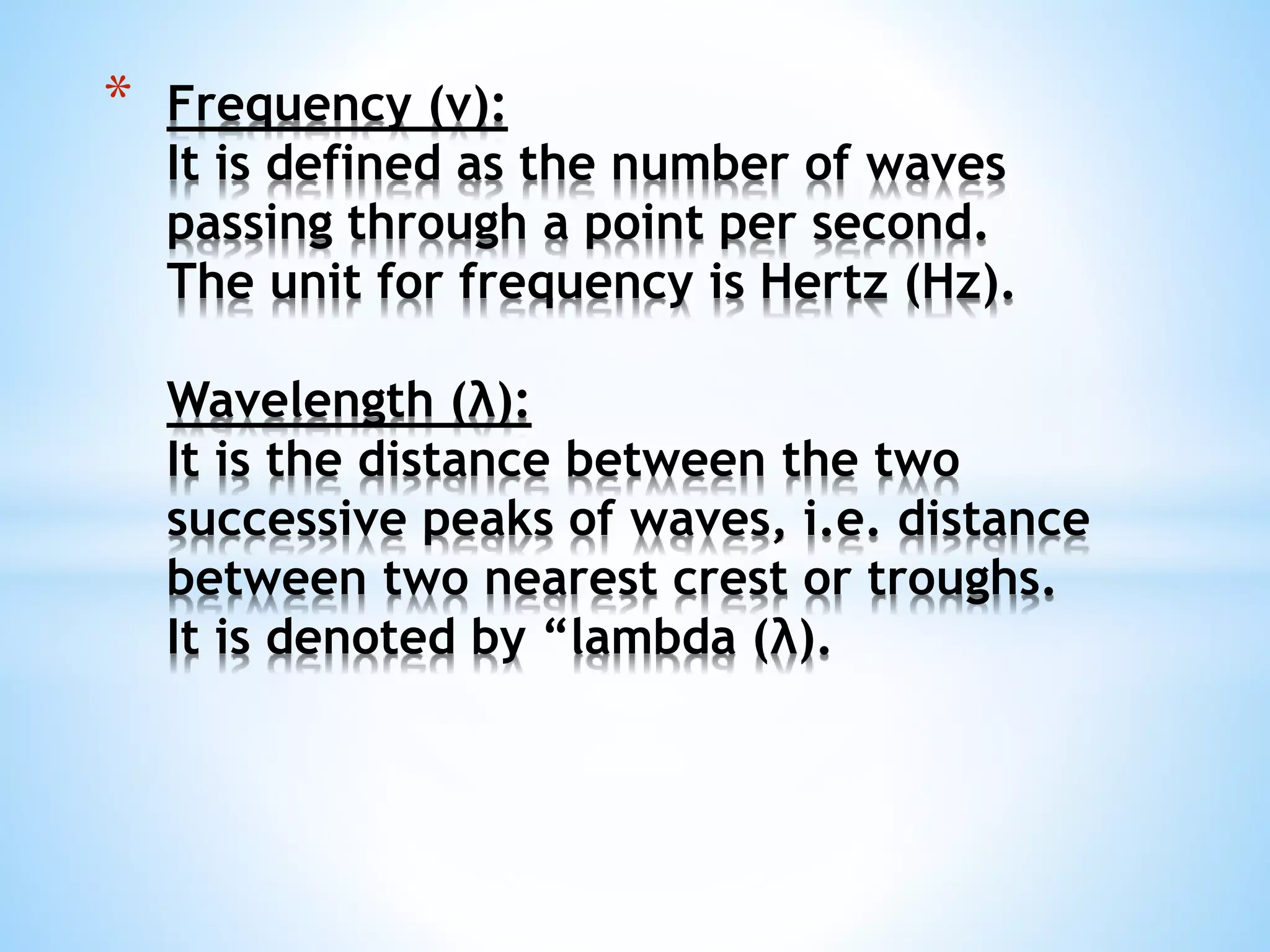 * Frequency (ν):
It is defined as the number of waves
passing through a point per second.
The unit for frequency is Hertz (Hz).
Wavelength (λ):
It is the distance between the two
successive peaks of waves, i.e. distance
between two nearest crest or troughs.
It is denoted by “lambda (λ).
 