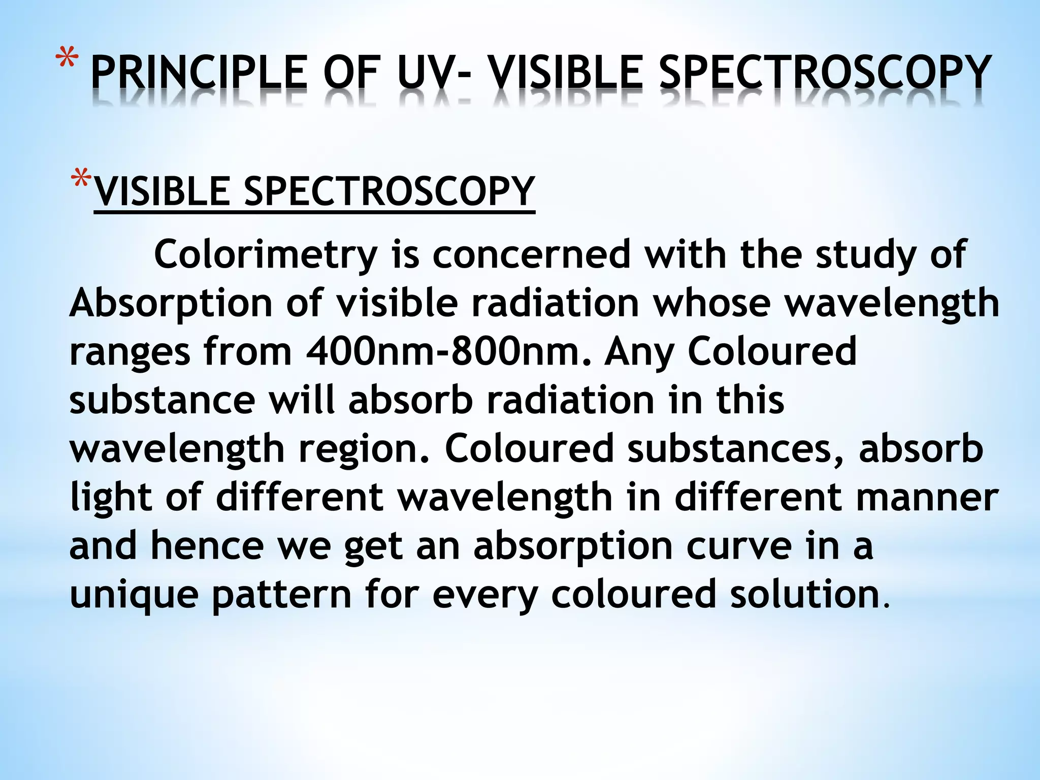*PRINCIPLE OF UV- VISIBLE SPECTROSCOPY
*VISIBLE SPECTROSCOPY
Colorimetry is concerned with the study of
Absorption of visible radiation whose wavelength
ranges from 400nm-800nm. Any Coloured
substance will absorb radiation in this
wavelength region. Coloured substances, absorb
light of different wavelength in different manner
and hence we get an absorption curve in a
unique pattern for every coloured solution.
 