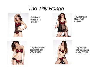 The Tilly Range
Tilly Body
Sizes 8-18
£40.00

Tilly Balconette
Bra sizes 32a
-38g £28.00

Tilly Babydoll
Sizes 8-20
£45.00

Tilly Plunge
Bra Sizes 32a
– 38g £28.00

 