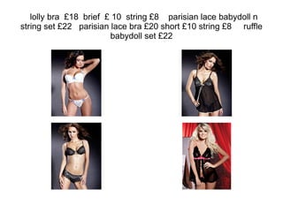 lolly bra  £18  brief  £ 10  string £8  parisian lace babydoll n string set £22  parisian lace bra £20 short £10 string £8  ruffle babydoll set £22 