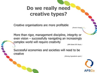 Do we really need
creative types?
Creative organisations are more profitable
(Ernst & Young)
More than rigor, management discipline, integrity or
even vision – successfully navigating an increasingly
complex world will require creativity
(IBM Global CEO Study )
Successful economies and societies will need to be
creative
(Winning Ingredients report )
 