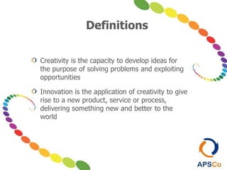 Definitions
Creativity is the capacity to develop ideas for
the purpose of solving problems and exploiting
opportunities
Innovation is the application of creativity to give
rise to a new product, service or process,
delivering something new and better to the
world
 