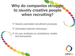 Why do companies struggle
to identify creative people
when recruiting?
Heavily automated recruitment processes
Outmoded selection techniques
An over emphasis on competency models
and frameworks
 