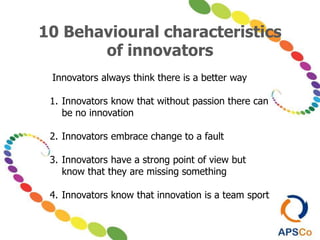 10 Behavioural characteristics
of innovators
Innovators always think there is a better way
1. Innovators know that without passion there can
be no innovation
2. Innovators embrace change to a fault
3. Innovators have a strong point of view but
know that they are missing something
4. Innovators know that innovation is a team sport
 
