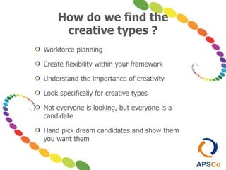 How do we find the
creative types ?
Workforce planning
Create flexibility within your framework
Understand the importance of creativity
Look specifically for creative types
Not everyone is looking, but everyone is a
candidate
Hand pick dream candidates and show them
you want them
 