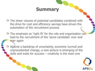 Summary
The sheer volume of potential candidates combined with
the drive for cost and efficiency savings have driven the
automation of the recruitment process
The emphasis on ‘right fit’ for the role and organisation can
lead to the recruitment of the ‘same candidate’ over and
over again
Against a backdrop of uncertainty, economic turmoil and
unprecedented change, a new picture is emerging of the
skills and traits for success – creativity is the main one
 
