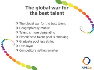 The global war for
the best talent
The global war for the best talent
Geographically mobile
Talent is more demanding
Experienced talent pool is shrinking
Graduate pool less skilled
Less loyal
Competitors getting smarter
 