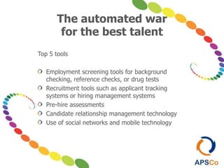 The automated war
for the best talent
Top 5 tools
Employment screening tools for background
checking, reference checks, or drug tests
Recruitment tools such as applicant tracking
systems or hiring management systems
Pre-hire assessments
Candidate relationship management technology
Use of social networks and mobile technology
 