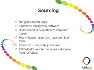 Sourcing
Not just Boolean Logic
Cannot be replaced by software
Undervalued in proportion to corporate
impact
Few in-house resourcers have premium
tools
Resourcer – relatively junior role
RPO’s/MSP’s as intermediaries – distance
from recruiters
 