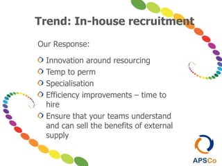 Our Response:
Innovation around resourcing
Temp to perm
Specialisation
Efficiency improvements – time to
hire
Ensure that your teams understand
and can sell the benefits of external
supply
Trend: In-house recruitment
 