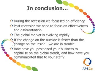 In conclusion…
During the recession we focussed on efficiency
Post recession we need to focus on effectiveness
and differentiation
The global market is evolving rapidly
If the change on the outside is faster than the
change on the inside - we are in trouble
How have you positioned your business to
capitalise on the global trends, and how have you
communicated that to your staff?
 