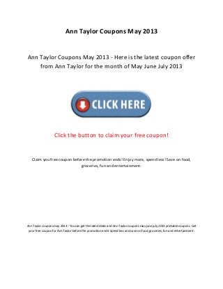 Ann Taylor Coupons May 2013
Ann Taylor Coupons May 2013 - Here is the latest coupon offer
from Ann Taylor for the month of May June July 2013
Click the button to claim your free coupon!
Claim you free coupon before the promotion ends! Enjoy more, spend less! Save on food,
groceries, fun and entertainment.
Ann Taylor coupons may 2013 - You can get the latest deals and Ann Taylor coupons may june july 2013 printable coupons. Get
your free coupon for Ann Taylor before the promotion ends! Spend less and save on food, groceries, fun and entertainment.
 