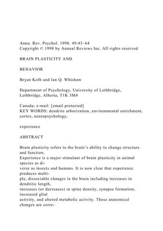 Annu. Rev. Psychol. 1998. 49:43–64
Copyright © 1998 by Annual Reviews Inc. All rights reserved
BRAIN PLASTICITY AND
BEHAVIOR
Bryan Kolb and Ian Q. Whishaw
Department of Psychology, University of Lethbridge,
Lethbridge, Alberta, T1K 3M4
Canada; e-mail: [email protected]
KEY WORDS: dendrite arborization, environmental enrichment,
cortex, neuropsychology,
experience
ABSTRACT
Brain plasticity refers to the brain’s ability to change structure
and function.
Experience is a major stimulant of brain plasticity in animal
species as di-
verse as insects and humans. It is now clear that experience
produces multi-
ple, dissociable changes in the brain including increases in
dendritic length,
increases (or decreases) in spine density, synapse formation,
increased glial
activity, and altered metabolic activity. These anatomical
changes are corre-
 