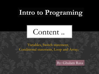 Intro to Programing
Content ..
Variables, Switch statement,
Conditional statement, Loop and Array;
By: Ghulam Raxa
 
