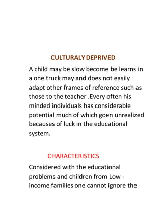 CULTURALYDEPRIVED
A child may be slow become be learns in
a one truck may and does not easily
adapt other frames of reference such as
those to the teacher .Every often his
minded individuals has considerable
potential much of which goen unrealized
becauses of luck in the educational
system.
CHARACTERISTICS
Considered with the educational
problems and children from Low -
income families one cannot ignore the
 