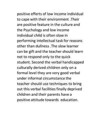 positive efferts of low income individual
to cape with their environment .Their
are positive feature in the culture and
the Psychology and low income
individual child is often slow in
performing intellectual task for reasons
other than dullness .The slow learner
can be gift and the teacher should learn
not to respond only to the quick
student. Second the verbal handicapped
culturally derived children only on a
formal level they are very good verbal
under informal circumstance the
teacher should use techniques to bring
out this verbal facilities finally deprived
children and their parents have a
positive attitude towards education.
 