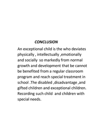 CONCLUSION
An exceptional child is the who deviates
physically , intellectually ,emotionally
and socially so markedly from normal
growth and development that be cannot
be benefited from a regular classroom
program and reach special treatment in
school .The disabled ,disadvantage ,and
gifted children and exceptional children.
Recording such child and children with
special needs.
 