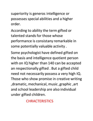 superiority is generos intelligence or
possesses special abilities and a higher
order.
According to ability the term gifted or
talented stands for those whose
performance is consistany remarkable in
some potentially valuable activity .
Some psychologist have defined gifted on
the basis and intelligence quotient person
with on IQ higher than 140 can be accepted
an respectionally gifted . But a gifted child
need not necessarily possess a very high IQ.
Those who show promise in creative writing
,dramatic, mechanical, music ,graphic ,art
and school leadership are also individual
under gifted children.
CHRACTERISTICS
 