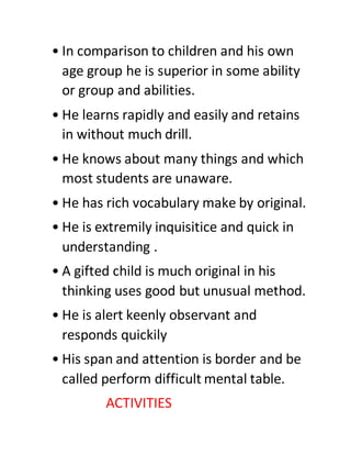 • In comparison to children and his own
age group he is superior in some ability
or group and abilities.
• He learns rapidly and easily and retains
in without much drill.
• He knows about many things and which
most students are unaware.
• He has rich vocabulary make by original.
• He is extremily inquisitice and quick in
understanding .
• A gifted child is much original in his
thinking uses good but unusual method.
• He is alert keenly observant and
responds quickily
• His span and attention is border and be
called perform difficult mental table.
ACTIVITIES
 