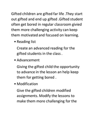 Gifted children are gifted far life .They start
out gifted and end up gifted .Gifted student
often get bored in regular classroom givied
them more challenging activity can keep
them motivated and focused on learning.
• Reading list
Create an advanced reading for the
gifted students in the class .
• Advancement
Giving the gifted child the opportunity
to advance in the lesson an help keep
them for getting bored .
• Modification
Give the gifted children modified
assignments. Modify the lessons to
make them more challenging for the
 