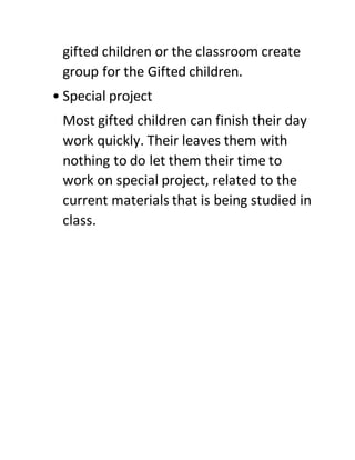 gifted children or the classroom create
group for the Gifted children.
• Special project
Most gifted children can finish their day
work quickly. Their leaves them with
nothing to do let them their time to
work on special project, related to the
current materials that is being studied in
class.
 
