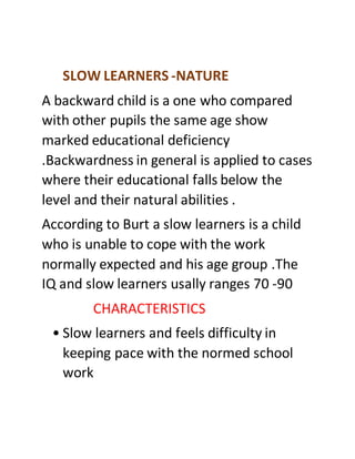 SLOW LEARNERS -NATURE
A backward child is a one who compared
with other pupils the same age show
marked educational deficiency
.Backwardness in general is applied to cases
where their educational falls below the
level and their natural abilities .
According to Burt a slow learners is a child
who is unable to cope with the work
normally expected and his age group .The
IQ and slow learners usally ranges 70 -90
CHARACTERISTICS
• Slow learners and feels difficulty in
keeping pace with the normed school
work
 