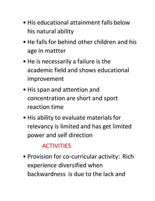 • His educational attainment falls below
his natural ability
• He falls for behind other children and his
age in mattter
• He is necessarily a failure is the
academic field and shows educational
improvement
• His span and attention and
concentration are short and sport
reaction time
• His ability to evaluate materials for
relevancy is limited and has get limited
power and self direction
ACTIVITIES
• Provision for co-curricular activity: Rich
experience diversified when
backwardness is due to the lack and
 