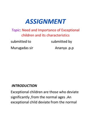 ASSIGNMENT
Topic: Need and Importance of Exceptional
children and its characteristics
submitted to submitted by
Murugadas sir Ananya .p.p
INTRODUCTION
Exceptional children are those who deviate
significantly ,from the normal ages .An
exceptional child deviate from the normal
 
