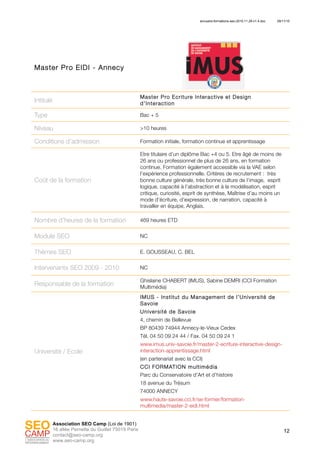 annuaire-formations-seo-2010.11.29-v1.4.doc 29/11/10
12
Association SEO Camp (Loi de 1901)
16 allée Pernette du Guillet 75019 Paris
contact@seo-camp.org
www.seo-camp.org
Master Pro EIDI - Annecy
Intitulé
Master Pro Ecriture Interactive et Design
d’Interaction
Type Bac + 5
Niveau >10 heures
Conditions d’admission Formation initiale, formation continue et apprentissage
Coût de la formation
Etre titulaire d’un diplôme Bac +4 ou 5. Etre âgé de moins de
26 ans ou professionnel de plus de 26 ans, en formation
continue. Formation également accessible via la VAE selon
l’expérience professionnelle. Critères de recrutement : très
bonne culture générale, très bonne culture de l’image, esprit
logique, capacité à l’abstraction et à la modélisation, esprit
critique, curiosité, esprit de synthèse, Maîtrise d’au moins un
mode d’écriture, d’expression, de narration, capacité à
travailler en équipe, Anglais.
Nombre d’heures de la formation 469 heures ETD
Module SEO NC
Thèmes SEO E. GOUSSEAU, C. BEL
Intervenants SEO 2009 - 2010 NC
Responsable de la formation
Ghislaine CHABERT (IMUS), Sabine DEMRI (CCI Formation
Multimédia)
Université / Ecole
IMUS - Institut du Management de l’Université de
Savoie
Université de Savoie
4, chemin de Bellevue
BP 80439 74944 Annecy-le-Vieux Cedex
Tél. 04 50 09 24 44 / Fax. 04 50 09 24 1
www.imus.univ-savoie.fr/master-2-ecriture-interactive-design-
interaction-apprentissage.html
(en partenariat avec la CCI)
CCI FORMATION multimédia
Parc du Conservatoire d’Art et d’histoire
18 avenue du Trésum
74000 ANNECY
www.haute-savoie.cci.fr/se-former/formation-
multimedia/master-2-eidi.html
 