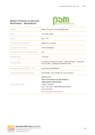 annuaire-formations-seo-2010.11.29-v1.4.doc 29/11/10
14
Association SEO Camp (Loi de 1901)
16 allée Pernette du Guillet 75019 Paris
contact@seo-camp.org
www.seo-camp.org
Master Produits et Services
Multimédia - Montbéliard
Intitulé Master Produits et Services Multimédia
Type Formation initiale
Niveau Bac + 4/5
Conditions d’admission Sélection sur dossier
Coût de la formation Frais universitaires
Nombre d’heures de la formation NC
Module SEO 16 heures
Thèmes SEO
Principes et évolutions du SEO - audit techniques - recherche
de mots clés - stratégies de référencement
Intervenants SEO 2009 - 2010 Jean-Claude DOMENGET
Responsable de la formation Ioan ROXIN / ioan.roxin@pu-pm.univ-fcomte.fr
Université / Ecole
UFR S.T.G.I.
Pôle Universitaire de Montbéliard,
Département Multimédia,
4 place Tharradin,
B.P. 71427 25211 MONTBELIARD CEDEX
03 81 99 46 30
psm-serv.pu-pm.univ-fcomte.fr
 