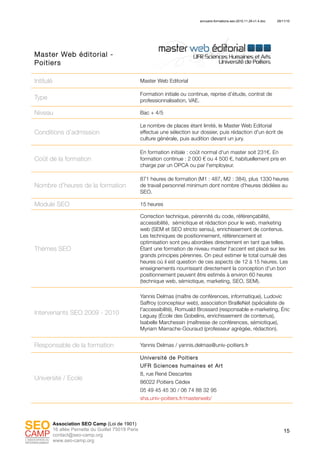 annuaire-formations-seo-2010.11.29-v1.4.doc 29/11/10
15
Association SEO Camp (Loi de 1901)
16 allée Pernette du Guillet 75019 Paris
contact@seo-camp.org
www.seo-camp.org
Master Web éditorial -
Poitiers
Intitulé Master Web Editorial
Type
Formation initiale ou continue, reprise d’étude, contrat de
professionnalisation, VAE.
Niveau Bac + 4/5
Conditions d’admission
Le nombre de places étant limité, le Master Web Editorial
effectue une sélection sur dossier, puis rédaction d'un écrit de
culture générale, puis audition devant un jury.
Coût de la formation
En formation initiale : coût normal d'un master soit 231€. En
formation continue : 2 000 € ou 4 500 €, habituellement pris en
charge par un OPCA ou par l'employeur.
Nombre d’heures de la formation
871 heures de formation (M1 : 487, M2 : 384), plus 1330 heures
de travail personnel minimum dont nombre d'heures dédiées au
SEO.
Module SEO 15 heures
Thèmes SEO
Correction technique, pérennité du code, référençabilité,
accessibilité, sémiotique et rédaction pour le web, marketing
web (SEM et SEO stricto sensu), enrichissement de contenus.
Les techniques de positionnement, référencement et
optimisation sont peu abordées directement en tant que telles.
Étant une formation de niveau master l'accent est placé sur les
grands principes pérennes. On peut estimer le total cumulé des
heures où il est question de ces aspects de 12 à 15 heures. Les
enseignements nourrissant directement la conception d'un bon
positionnement peuvent être estimés à environ 60 heures
(technique web, sémiotique, marketing, SEO, SEM).
Intervenants SEO 2009 - 2010
Yannis Delmas (maître de conférences, informatique), Ludovic
Saffroy (concepteur web), association BrailleNet (spécialiste de
l'accessibilité), Romuald Brossard (responsable e-marketing, Éric
Leguay (École des Gobelins, enrichissement de contenus),
Isabelle Marchessin (maîtresse de conférences, sémiotique),
Myriam Marrache-Gouraud (professeur agrégée, rédaction).
Responsable de la formation Yannis Delmas / yannis.delmas@univ-poitiers.fr
Université / Ecole
Université de Poitiers
UFR Sciences humaines et Art
8, rue René Descartes
86022 Poitiers Cédex
05 49 45 45 30 / 06 74 88 32 95
sha.univ-poitiers.fr/masterweb/
 
