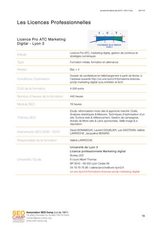 annuaire-formations-seo-2010.11.29-v1.4.doc 29/11/10
16
Association SEO Camp (Loi de 1901)
16 allée Pernette du Guillet 75019 Paris
contact@seo-camp.org
www.seo-camp.org
Les Licences Professionnelles
Licence Pro ATC Marketing
Digital - Lyon 3
Intitulé
Licence Pro ATC, marketing digital, gestion de contenus et
stratégies numériques
Type Formation initiale, formation en alternance
Niveau Bac + 3
Conditions d’admission
Dossier de candidature en téléchargement à partir de février, à
l’adresse suivante http://iut.univ-lyon3.fr/formations-licences-
pro/lp-marketing-digital/ puis entretien et écrit.
Coût de la formation 4 026 euros
Nombre d’heures de la formation 440 heures
Module SEO 78 heures
Thèmes SEO
Etude, reformulation mots-clés & approche marché. Outils,
Analyses statistiques & Mesures. Techniques d'optimisation d'un
site. Ecriture web & référencement. Gestion de campagnes,
Achats de Mots-clés & Liens sponsorisés. Veille image & e-
réputation.
Intervenants SEO 2009 - 2010
David BONAMOUR, Laurent DOUBLIER, Leo SAGTEKIN, Valérie
LARROCHE, Jacqueline BERARD
Responsable de la formation Valérie LARROCHE
Université / Ecole
Université de Lyon 3
Licence professionnelle Marketing digital
Bureau 202
6 cours Albert Thomas
BP 8242 - 69 355 Lyon Cedex 08
04 78 78 76 98 / valerie.larroche@univ-lyon3.fr
iut.univ-lyon3.fr/formations-licences-pro/lp-marketing-digital/
 