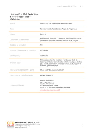 annuaire-formations-seo-2010.11.29-v1.4.doc 29/11/10
17
Association SEO Camp (Loi de 1901)
16 allée Pernette du Guillet 75019 Paris
contact@seo-camp.org
www.seo-camp.org
Licence Pro ATC Rédacteur
& Référenceur Web -
Mulhouse
Intitulé Licence Pro ATC Rédacteur & Référenceur Web
Type Formation initiale, Validation des Acquis de l’Expérience
Niveau Bac + 3
Conditions d’admission
Profil littéraire, de niveau L2 minimum, avec une bonne culture
générale et une bonne maîtrise du français et de l’anglais.
Coût de la formation NC
Nombre d’heures de la formation 480 heures
Module SEO 106 heures
Thèmes SEO
Moteurs de recherche, évolutions / tendances. Outils de
tracking, générateur de mots-clés, outils bureautiques, écriture
pour le web, optimisation, liens sponsorisés, audit, rapport de
synthèse, gestion de projet.
Intervenants SEO 2009 - 2010 Olivier ANDRIEU, Isabelle CANIVET
Responsable de la formation Michel GREVILLOT
Université / Ecole
IUT de Mulhouse
61 rue Albert Camus
68093 MULHOUSE cedex
03 89 33 75 80 / annie.schellenbaum@uha.fr
www.licence-referencement.fr
 