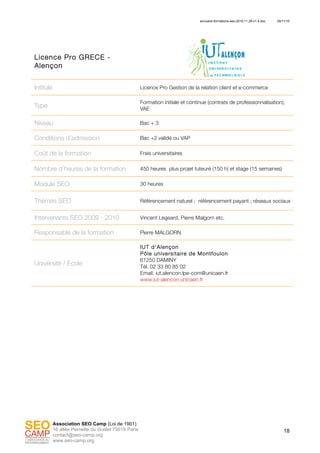 annuaire-formations-seo-2010.11.29-v1.4.doc 29/11/10
18
Association SEO Camp (Loi de 1901)
16 allée Pernette du Guillet 75019 Paris
contact@seo-camp.org
www.seo-camp.org
Licence Pro GRECE -
Alençon
Intitulé Licence Pro Gestion de la relation client et e-commerce
Type
Formation initiale et continue (contrats de professionnalisation),
VAE
Niveau Bac + 3
Conditions d’admission Bac +2 validé ou VAP
Coût de la formation Frais universitaires
Nombre d’heures de la formation 450 heures plus projet tuteuré (150 h) et stage (15 semaines)
Module SEO 30 heures
Thèmes SEO Référencement naturel ; référencement payant ; réseaux sociaux
Intervenants SEO 2009 - 2010 Vincent Legeard, Pierre Malgorn etc.
Responsable de la formation Pierre MALGORN
Université / Ecole
IUT d'Alençon
Pôle universitaire de Montfoulon
61250 DAMINY
Tél. 02 33 80 85 02
Email. iut.alencon.lpe-com@unicaen.fr
www.iut-alencon.unicaen.fr
 